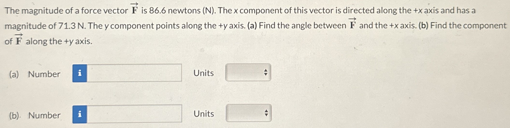 The magnitude of a force vector F→ is 86.6 newtons (N). The x component of this vector is directed along the +x axis and has a magnitude of 71.3 N. The y component points along the +y axis. (a) Find the angle between F→ and the +x axis. (b) Find the component of F→ along the +y axis. (a) Number Units (b). Number Units