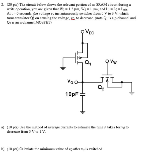 The circuit below shows the relevant portion of an SRAM circuit during a write operation, you are given that W1 = 1.2 μm, W2 = 1 μm, and L1 = L2 = Lmin. At t = 0 seconds, the voltage vw instantaneously switches from 0 V to 3 V, which turns transistor Q2 on causing the voltage, vQ, to decrease. (note Q1 is a p-channel and Q2 is an n-channel MOSFET) a) (10 pts) Use the method of average currents to estimate the time it takes for vQ to decrease from 3 V to 1 V. b) (10 pts) Calculate the minimum value of vQ after vw is switched.