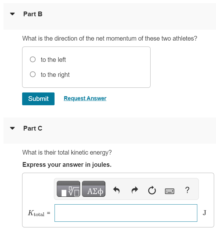 Part A One 100 kg football lineman is running to the right at 2.75 m/s while another 135 kg lineman is running directly toward him at 2.80 m/s. What is the magnitude of the net momentum of these two athletes? Express your answer in kilogram meters per second. AΣϕ ? p = kg⋅m/s Part B What is the direction of the net momentum of these two athletes? to the left to the right Submit Request Answer Part C What is their total kinetic energy? Express your answer in joules. AΣϕ Ktotal = J? 