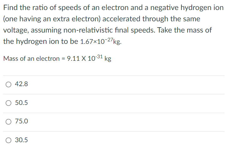 Find the ratio of speeds of an electron and a negative hydrogen ion (one having an extra electron) accelerated through the same voltage, assuming non-relativistic final speeds. Take the mass of the hydrogen ion to be 1.67×10-27 kg. Mass of an electron = 9.11×10-31 kg 42.8 50.5 75.0 30.5 