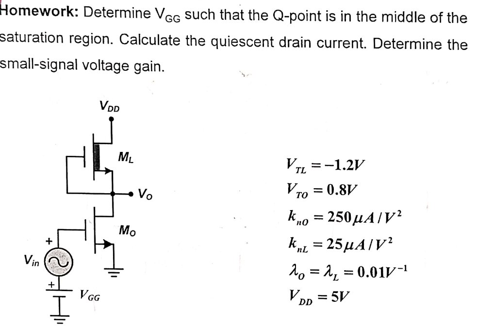 Homework: Determine VGG such that the Q-point is in the middle of the saturation region. Calculate the quiescent drain current. Determine the small-signal voltage gain. VTL = −1.2 V VTO = 0.8 V knO = 250 μA/V2 knL = 25 μA/V2 λO = λL = 0.01 V−1 VDD = 5 V