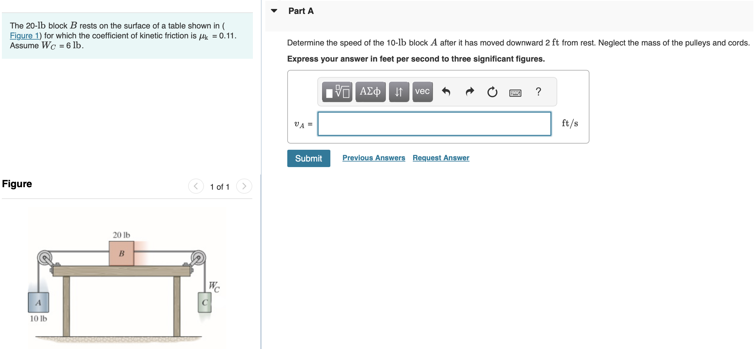 The 20-lb block B rests on the surface of a table shown in (Figure 1) for which the coefficient of kinetic friction is μk = 0.11. Assume WC = 6 lb. Figure 1 of 1 Part A Determine the speed of the 10-lb block A after it has moved downward 2 ft from rest. Neglect the mass of the pulleys and cords. Express your answer in feet per second to three significant figures. vA = ft/s? Submit Previous Answers Request Answer