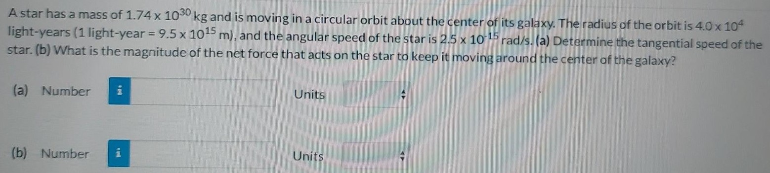 A star has a mass of 1.74×1030 kg and is moving in a circular orbit about the center of its galaxy. The radius of the orbit is 4.0×104 light-years (1 light-year = 9.5×1015 m), and the angular speed of the star is 2.5×10−15 rad/s. (a) Determine the tangential speed of the star. (b) What is the magnitude of the net force that acts on the star to keep it moving around the center of the galaxy? (a) Number Units (b) Number Units