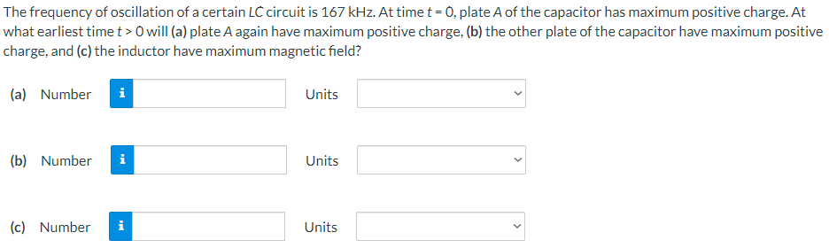 The frequency of oscillation of a certain LC circuit is 167 kHz. At time t = 0, plate A of the capacitor has maximum positive charge. At what earliest time t > 0 will (a) plate A again have maximum positive charge, (b) the other plate of the capacitor have maximum positive charge, and (c) the inductor have maximum magnetic field? (a) Number Units (b) Number Units (c) Number Units