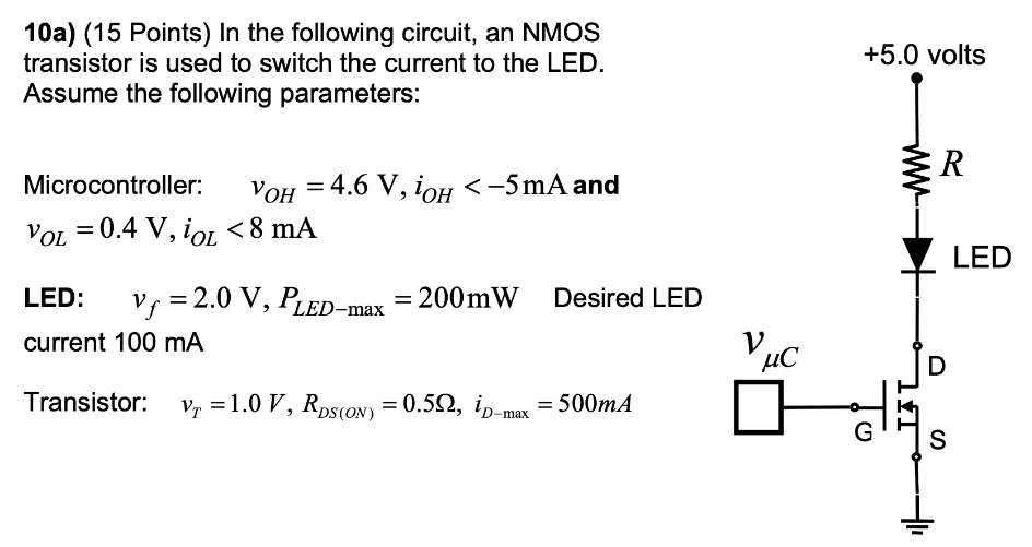 10a) (15 Points) In the following circuit, an NMOS transistor is used to switch the current to the LED. Assume the following parameters: Microcontroller: vO  = 4.6 V  iOH < −5 mA and vOL = 0.4 V, iOL < 8 mA LED: vf = 2.0 V, PLED−max = 200 mW Desired LED current 100 mA Transistor: vT = 1.0 V, RDS(ON) = 0.5 Ω, iD−max = 500 mA a. When the output of the microcontroller is low, what is the operating region of the transistor? b. When the output of the microcontroller is high, what is the operating region of the transistor? c. With the microcontroller output high, and the transistor in the ohmic region, what value of R results in an on-state LED current of 100 mA? d. What standard value of resistor (Table is on page 33 of the text) comes closest to the desired LED current? 10b) Suppose we rearrange the NMOS circuit in problem 10 as shown. Using the same parameters as in the previous problem, answer the following: a. When the output of the microcontroller is low, what is the operating region of the transistor? b. Suppose that when the output of the microcontroller is high, there is 100 mA current through the LED with the same resistor as found in problem 10a. What is the source voltage relative to ground? What is the gate-source voltage? c. Do you expect this arrangement to work for controlling the LED? Explain. 10c) (15 Points) In this problem, the NMOS transistor in problem 10b has been replaced with a PMOS transistor as shown. Assume all the parameters are the same, noting that the gate must be the threshold voltage below the source to get out of cutoff. a. When the output of the microcontroller is high, what is the operating region of the transistor? b. When the output is low, what is the operating region of the transistor? c. Does this arrangement to work for controlling the LED? Explain.
