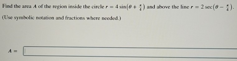 Find the area A of the region inside the circle r = 4 sin⁡(θ + π/4) and above the line r = 2 sec⁡(θ − π/4). (Use symbolic notation and fractions where needed. ) A =