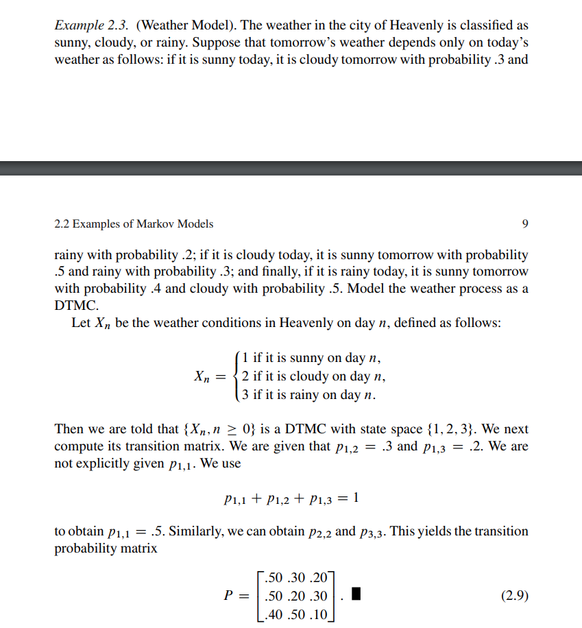 2.28. Consider the weather model of Conceptual Problem 2.13. Compute the longrun fraction of days that are sunny. 2.13. Consider the following weather model. The weather normally behaves as in Example 2.3. However, when the cloudy spell lasts for two or more days, it continues to be cloudy for another day with probability .8 or turns rainy with probability .2. Develop a four-state DTMC model to describe this behavior. Example 2.3. (Weather Model). The weather in the city of Heavenly is classified as sunny, cloudy, or rainy. Suppose that tomorrow’s weather depends only on today’s weather as follows: if it is sunny today, it is cloudy tomorrow with probability .3 and 2.2 Examples of Markov Models 9 rainy with probability . 2 ; if it is cloudy today, it is sunny tomorrow with probability .5 and rainy with probability .3 ; and finally, if it is rainy today, it is sunny tomorrow with probability .4 and cloudy with probability . 5 . Model the weather process as a DTMC. Let Xn be the weather conditions in Heavenly on day n, defined as follows: Xn = { 1 if it is sunny on day n, 2 if it is cloudy on day n, 3 if it is rainy on day n. Then we are told that {Xn, n ≥ 0} is a DTMC with state space {1, 2, 3}. We next compute its transition matrix. We are given that p1,2 = .3 and p1,3 = .2. We are not explicitly given p1,1. We use p1,1 + p1,2 + p1,3 = 1 to obtain p1,1 = .5. Similarly, we can obtain p2,2 and p3,3. This yields the transition probability matrix P = [.50 .30 .20 .50 .20 .30 .40 .50 .10]