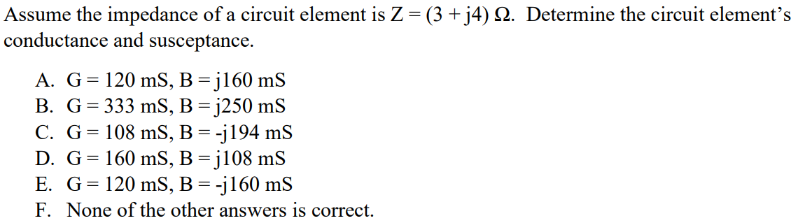 Assume the impedance of a circuit element is Z = (3 + j4) Ω. Determine the circuit element’s conductance and susceptance. A. G = 120 mS, B = j160 mS B. G = 333 mS, B = j250 mS C. G = 108 mS, B = -j194 mS D. G = 160 mS, B = j108 mS E. G = 120 mS, B = -j160 mS F. None of the other answers is correct.