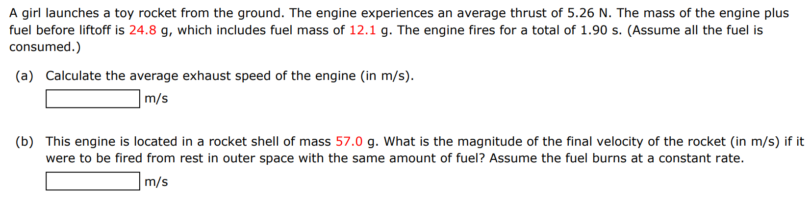 A girl launches a toy rocket from the ground. The engine experiences an average thrust of 5.26 N. The mass of the engine plus fuel before liftoff is 24.8 g, which includes fuel mass of 12.1 g. The engine fires for a total of 1.90 s. (Assume all the fuel is consumed. ) (a) Calculate the average exhaust speed of the engine (in m/s ). m/s (b) This engine is located in a rocket shell of mass 57.0 g. What is the magnitude of the final velocity of the rocket (in m/s) if it were to be fired from rest in outer space with the same amount of fuel? Assume the fuel burns at a constant rate. m/s 