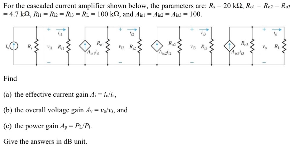 For the cascaded current amplifier shown below, the parameters are: Rs = 20 kΩ, Ro1 = Ro2 = Ro3 = 4.7 kΩ, Ri1 = Ri2 = Ri3 = RL = 100 kΩ, and Ais1 = Ais2 = Ais3 = 100. Find (a) the effective current gain Ai = io/is, (b) the overall voltage gain Av = vo/vs, and (c) the power gain Ap = PL/Pi. Give the answers in dB unit. 