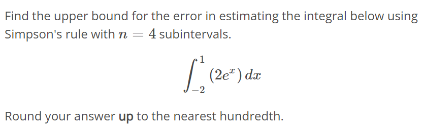 Find the upper bound for the error in estimating the integral below using Simpson's rule with n = 4 subintervals. ∫ 1 -2 (2e^2x )dx Round your answer up to the nearest hundredth.