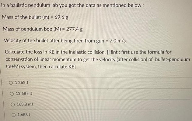 In a ballistic pendulum lab you got the data as mentioned below: Mass of the bullet (m) = 69.6 g Mass of pendulum bob (M) = 277.4 g Velocity of the bullet after being fired from gun = 7.0 m/s. Calculate the loss in KE in the inelastic collision. [Hint : first use the formula for conservation of linear momentum to get the velocity (after collision) of bullet-pendulum (m+M) system, then calculate KE ] 1.365 J 13.68 mJ 168.8 mJ 1.688 J