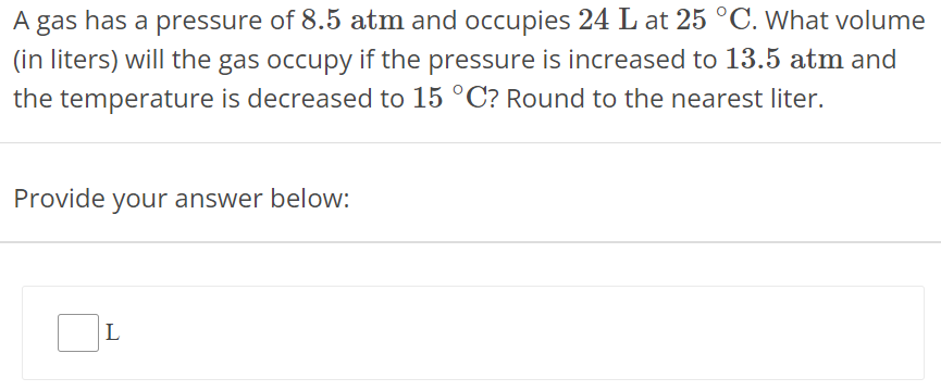 A gas has a pressure of 8.5 atm and occupies 24 L at 25∘C. What volume (in liters) will the gas occupy if the pressure is increased to 13.5 atm and the temperature is decreased to 15∘C ? Round to the nearest liter. Provide your answer below: