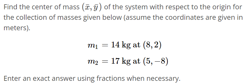 Find the center of mass (x‾, y‾) of the system with respect to the origin for the collection of masses given below (assume the coordinates are given in meters). m1 = 14 kg at (8, 2) m2 = 17 kg at (5, -8) Enter an exact answer using fractions when necessary.