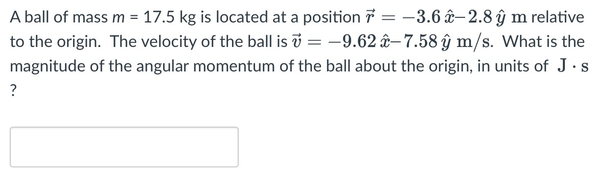 A ball of mass m = 17.5 kg is located at a position r→ = −3.6x^ − 2.8y^ m relative to the origin. The velocity of the ball is v→ = −9.62x^ − 7.58y^ m/s. What is the magnitude of the angular momentum of the ball about the origin, in units of J⋅s?