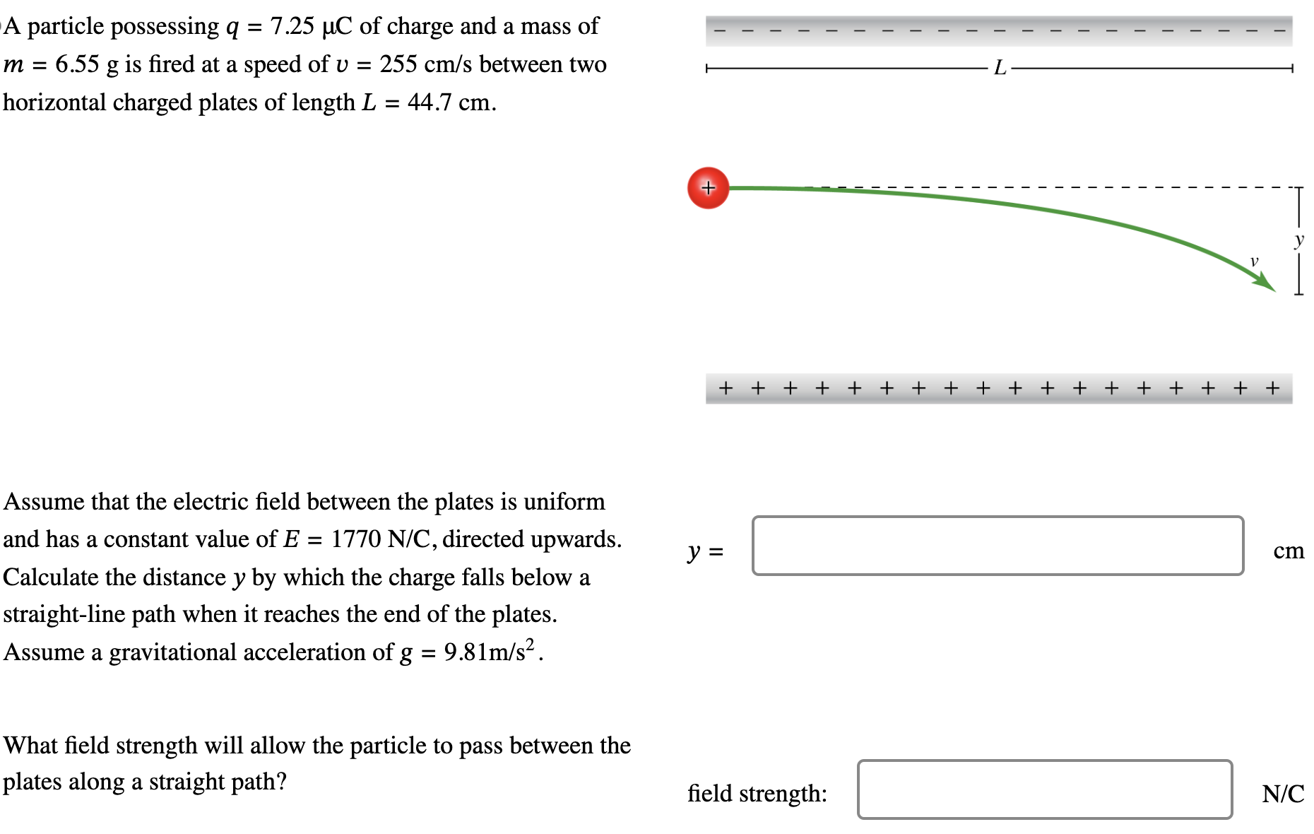 A particle possessing q = 7.25 μC of charge and a mass of m = 6.55 g is fired at a speed of v = 255 cm/s between two horizontal charged plates of length L = 44.7 cm. Assume that the electric field between the plates is uniform and has a constant value of E = 1770 N/C, directed upwards. Calculate the distance y by which the charge falls below a straight-line path when it reaches the end of the plates. Assume a gravitational acceleration of g = 9.81 m/s2. What field strength will allow the particle to pass between the plates along a straight path? field strength: N/C