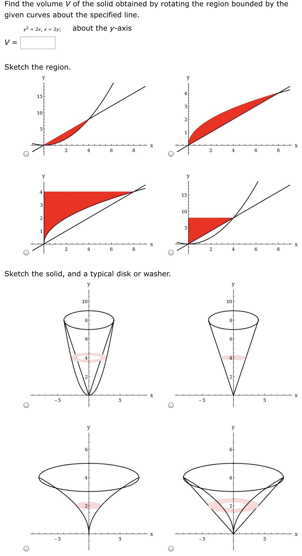 Find the volume V of the solid obtained by rotating the region bounded by the given curves about the specified line. V = y2 = 2x, x = 2y; about the y-axis Sketch the region. Sketch the solid, and a typical disk or washer.