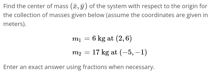 Find the center of mass (x‾, y‾) of the system with respect to the origin for the collection of masses given below (assume the coordinates are given in meters). m1 = 6 kg at (2, 6) m2 = 17 kg at (-5, -1) Enter an exact answer using fractions when necessary.