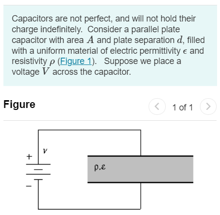 Capacitors are not perfect, and will not hold their charge indefinitely. Consider a parallel plate capacitor with area A and plate separation d, filled with a uniform material of electric permittivity ϵ and resistivity ρ (Figure 1). Suppose we place a voltage V across the capacitor. Figure 1 of 1 Part A What is the charge on the plates? Express your answer in terms of V, A, d, ϵ and ρ. Q = Submit Request Answer Part B Find the current flowing through the capacitor. Express your answer in terms of V, A, d, ϵ and ρ. I = Part C Suppose we now disconnect the battery. The charge on the capacitor dissipates through the resistor, exactly like an RC circuit. Find the RC time constant τ for this capacitor. Express your answer in terms of A, d, ϵ and ρ. Part D Suppose the dielectric material is quartz, for which ϵ = 4.43×10−11 Nm2 /C2 and ρ = 7.5×1017 Ωm. What is the value of the time constant for such a capacitor?