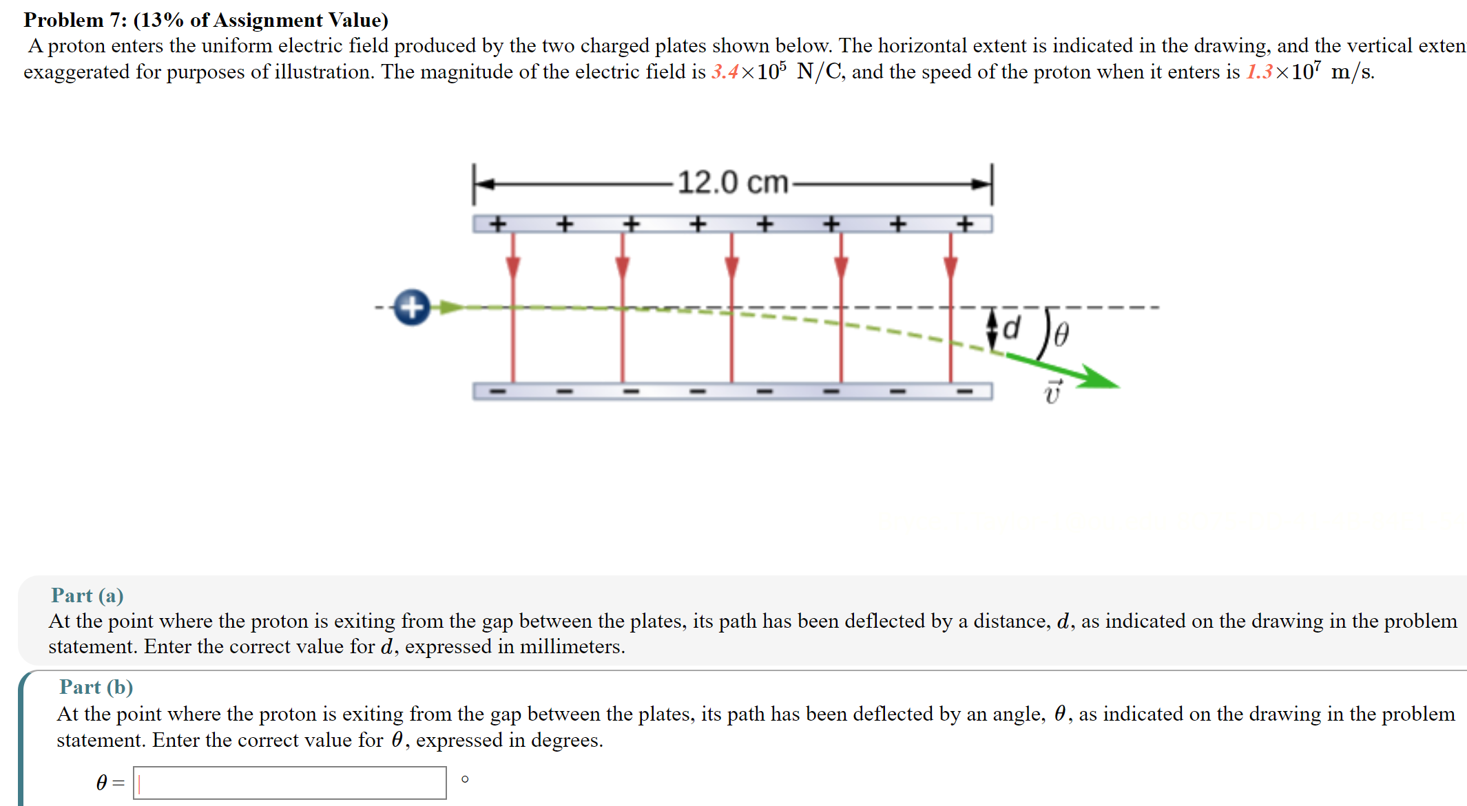 A proton enters the uniform electric field produced by the two charged plates shown below. The horizontal extent is indicated in the drawing, and the vertical exten exaggerated for purposes of illustration. The magnitude of the electric field is 3.4×105 N/C, and the speed of the proton when it enters is 1.3×107 m/s. Part (a) At the point where the proton is exiting from the gap between the plates, its path has been deflected by a distance, d, as indicated on the drawing in the problem statement. Enter the correct value for d, expressed in millimeters. Part (b) At the point where the proton is exiting from the gap between the plates, its path has been deflected by an angle, θ, as indicated on the drawing in the problem statement. Enter the correct value for θ, expressed in degrees. θ = ∘