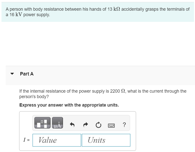 A person with body resistance between his hands of 13 kΩ accidentally grasps the terminals of a 16 kV power supply. Part A If the internal resistance of the power supply is 2200 Ω, what is the current through the person's body? Express your answer with the appropriate units. I = Value Units Part B What is the power dissipated in his body? Express your answer with the appropriate units. Submit Request Answer Part C If the power supply is to be made safe by increasing its internal resistance, what should the internal resistance be for the maximum current in the above situation to be Imax = 1.0 mA or less? Express your answer with the appropriate units. rint = Value 