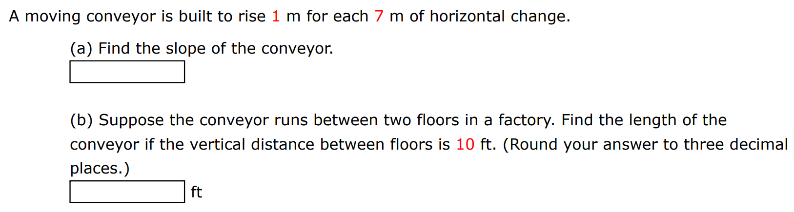 A moving conveyor is built to rise 1 m for each 7 m of horizontal change. (a) Find the slope of the conveyor.(b) Suppose the conveyor runs between two floors in a factory. Find the length of the conveyor if the vertical distance between floors is 10 ft. (Round your answer to three decimal places.) ft