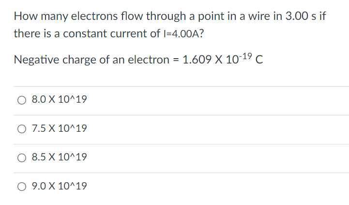 How many electrons flow through a point in a wire in 3.00 s if there is a constant current of I = 4.00 A? Negative charge of an electron = 1.609 × 10 −19 C 8.0 × 10^19 7.5 × 10^19 8.5 × 10^19 9.0 × 10^19 