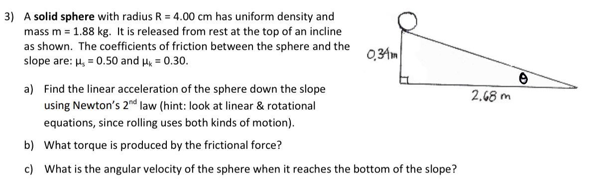 A solid sphere with radius R = 4.00 cm has uniform density and mass m = 1.88 kg. It is released from rest at the top of an incline as shown. The coefficients of friction between the sphere and the slope are: μs = 0.50 and μk = 0.30. a) Find the linear acceleration of the sphere down the slope using Newton's 2nd law (hint: look at linear & rotational equations, since rolling uses both kinds of motion). b) What torque is produced by the frictional force? c) What is the angular velocity of the sphere when it reaches the bottom of the slope?