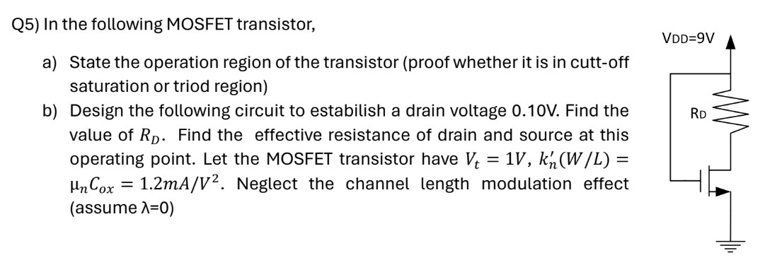 Q5) In the following MOSFET transistor, a) State the operation region of the transistor (proof whether it is in cutt-off saturation or triod region) b) Design the following circuit to estabilish a drain voltage 0.10 V. Find the value of RD. Find the effective resistance of drain and source at this operating point. Let the MOSFET transistor have Vt = 1 V, kn′(W/L) = μnCox = 1.2 mA/V2. Neglect the channel length modulation effect (assume λ = 0)