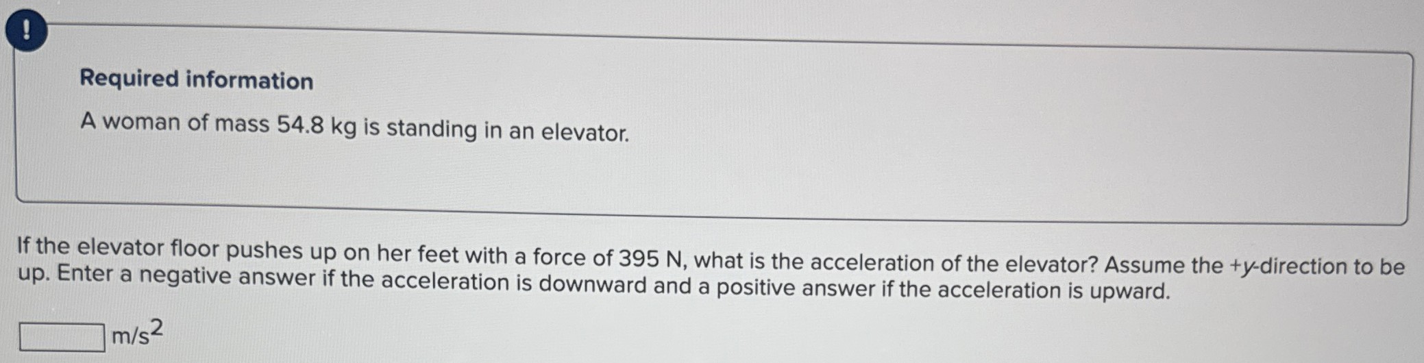 A woman of mass 54.8 kg is standing in an elevator. If the elevator floor pushes up on her feet with a force of 395 N, what is the acceleration of the elevator? Assume the +y-direction to be up. Enter a negative answer if the acceleration is downward and a positive answer if the acceleration is upward. m/s2