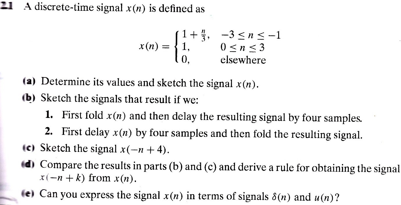 2.1 A discrete-time signal x(n) is defined as x(n) = { 1 + n/3, -3 ≤ n ≤ -1 1, 0 ≤ n ≤ 3 0, elsewhere (a) Determine its values and sketch the signal x(n). (b) Sketch the signals that result if we: 1. First fold x(n) and then delay the resulting signal by four samples. 2. First delay x(n) by four samples and then fold the resulting signal. (c) Sketch the signal x(-n + 4). (d) Compare the results in parts (b) and (c) and derive a rule for obtaining the signal x(-n + k) from x(n). (e) Can you express the signal x(n) in terms of signals δ(n) and u(n) ?