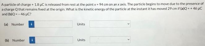 A particle of charge +1.8 μC is released from rest at the point x = 94 cm on an x axis. The particle begins to move due to the presence of a charge Q that remains fixed at the origin. What is the kinetic energy of the particle at the instant it has moved 29 cm if (a)Q = +46 μC and (b) Q = −46 μC? (a) Number Units (b) Number Units 