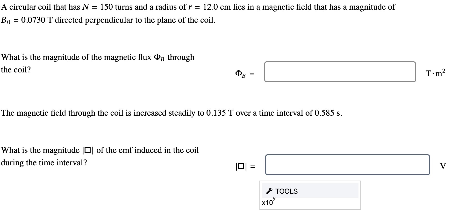 A circular coil that has N = 150 turns and a radius of r = 12.0 cm lies in a magnetic field that has a magnitude of B0 = 0.0730 T directed perpendicular to the plane of the coil. What is the magnitude of the magnetic flux ΦB through the coil? ΦB = T⋅m2 The magnetic field through the coil is increased steadily to 0.135 T over a time interval of 0.585 s. What is the magnitude of the emf induced in the coil during the time interval? TOOLS ×10y