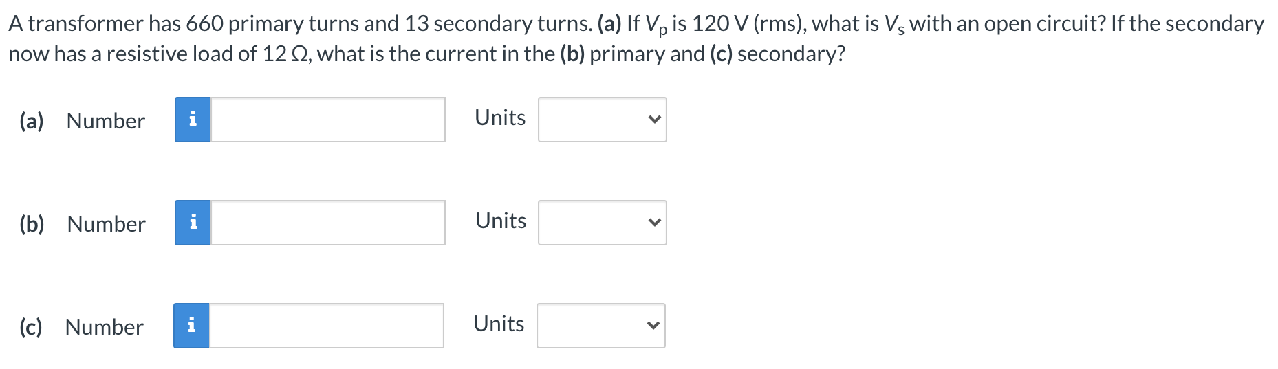 A transformer has 660 primary turns and 13 secondary turns. (a) If Vp is 120 V (rms), what is Vs with an open circuit? If the secondary now has a resistive load of 12 Ω, what is the current in the (b) primary and (c) secondary? (a) Number Units (b) Number Units (c) Number Units