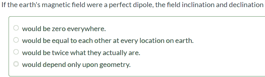 If the earth's magnetic field were a perfect dipole, the field inclination and declination would be zero everywhere. would be equal to each other at every location on earth. would be twice what they actually are. would depend only upon geometry.