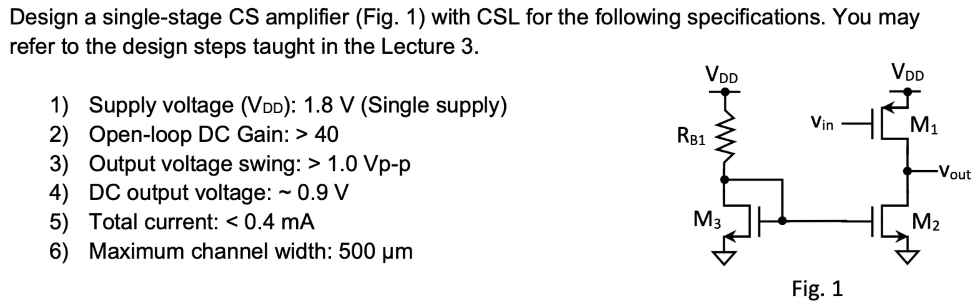 Design a single-stage CS amplifier (Fig. 1) with CSL for the following specifications. You may refer to the design steps taught in the Lecture 3. Supply voltage (VDD): 1.8 V (Single supply) Open-loop DC Gain:  > 40 Output voltage swing:  > 1.0 Vp−p DC output voltage: ∼0.9 V Total current:  < 0.4 mA Maximum channel width: 500 μm Fig. 1