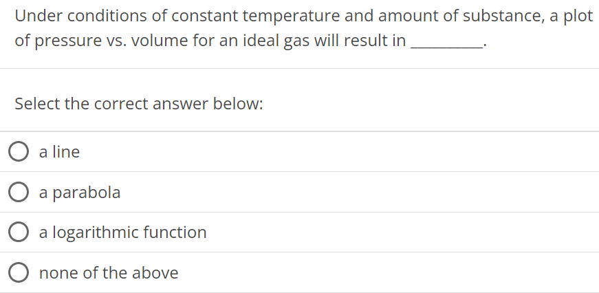 Under conditions of constant temperature and amount of substance, a plot of pressure vs. volume for an ideal gas will result in Select the correct answer below: a line a parabola a logarithmic function none of the above