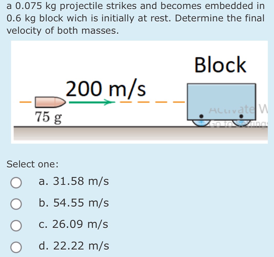 a 0.075 kg projectile strikes and becomes embedded in 0.6 kg block wich is initially at rest. Determine the final velocity of both masses. Select one: a. 31.58 m/s b. 54.55 m/s C. 26.09 m/s d. 22.22 m/s