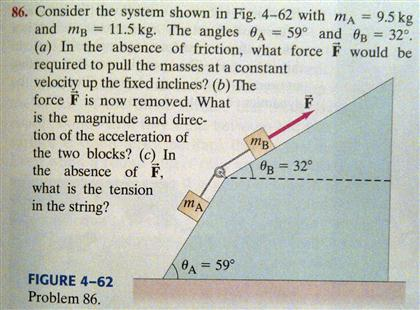 Consider the system shown in Fig. 4-62 with mA = 9.5 kg and mB = 11.5 kg. The angles θA = 59∘ and θB = 32∘, (a) In the absence of friction, what force F→ would be required to pull the masses at a constant velocity up the fixed inclines? (b) The force F→ is now removed. What is the magnitude and direction of the acceleration of the two blocks? (c) In the absence of F→, what is the tension in the string? FIGURE 4-62 Problem 86. 