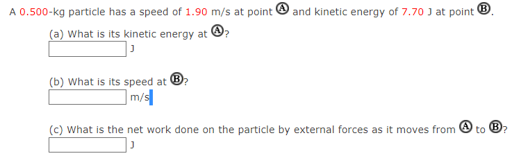 A 0.500−kg particle has a speed of 1.90 m/s at point (A) and kinetic energy of 7.70 J at point B. (a) What is its kinetic energy at (A)? J (b) What is its speed at B? m/s (c) What is the net work done on the particle by external forces as it moves from (A) to (B)? J