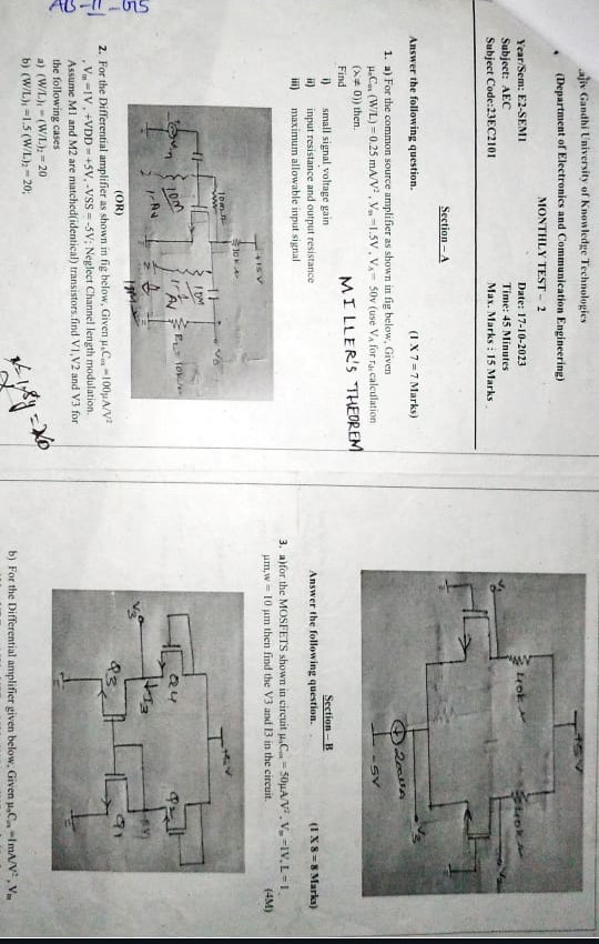 ajiv Gandhi University of Knowledge Technologics (Department of Electronics and Communication Engineering) MONTHLY TEST - 2 Year/Sem: E2-SEMII Subject: AEC Subject Code:23 EC2101 Date: 17-10-2023 Time: 45 Minutes Max. Marks: 15 Marks Section-A ― Answer the following question. (1 X7 = 7 Marks)a) For the common source amplifier as shown in fig below, Given μaCnt(W/L) = 0.25 mA/V2, Vm = 1.5 V, VA = 50 v (use VA for riscalculation (x≠0) then. Find MILLER'S THEOREM i) small signal voltage gain ii) input resistance and output resistance iii) maximum allowable imput signal (OR)For the Differential amplifier as shown in fig below, Given μ2 Cin = 100 μA/V2, Vti = 1 V, +VDD = +5 V, −VSS = −5 V; Neglect Channel length modulation. Assume M1 and M2 are matched(identical) transistors. find V1, V2 and V3 for the following cases a) (W/L)1 = (W/L)2 = 20 b) (W/L)1 = 1.5(W/L)2 = 20; Section-B Answer the following question. (1 8 = 8 Marka)a)for the MOSFETS shown in circuit μ3 Cm = 50 μA/V2, Vm = 1 V, L = 1. μm, w = 10 μm then find the V 3 and 13 in the circuit. b) For the Differential amplifier given below, Given μnCn = 1 mA/V2, Vn 