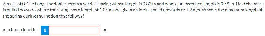 A mass of 0.4 kg hangs motionless from a vertical spring whose length is 0.83 m and whose unstretched length is 0.59 m. Next the mass is pulled down to where the spring has a length of 1.04 m and given an initial speed upwards of 1.2 m/s. What is the maximum length of the spring during the motion that follows? maximum length = m