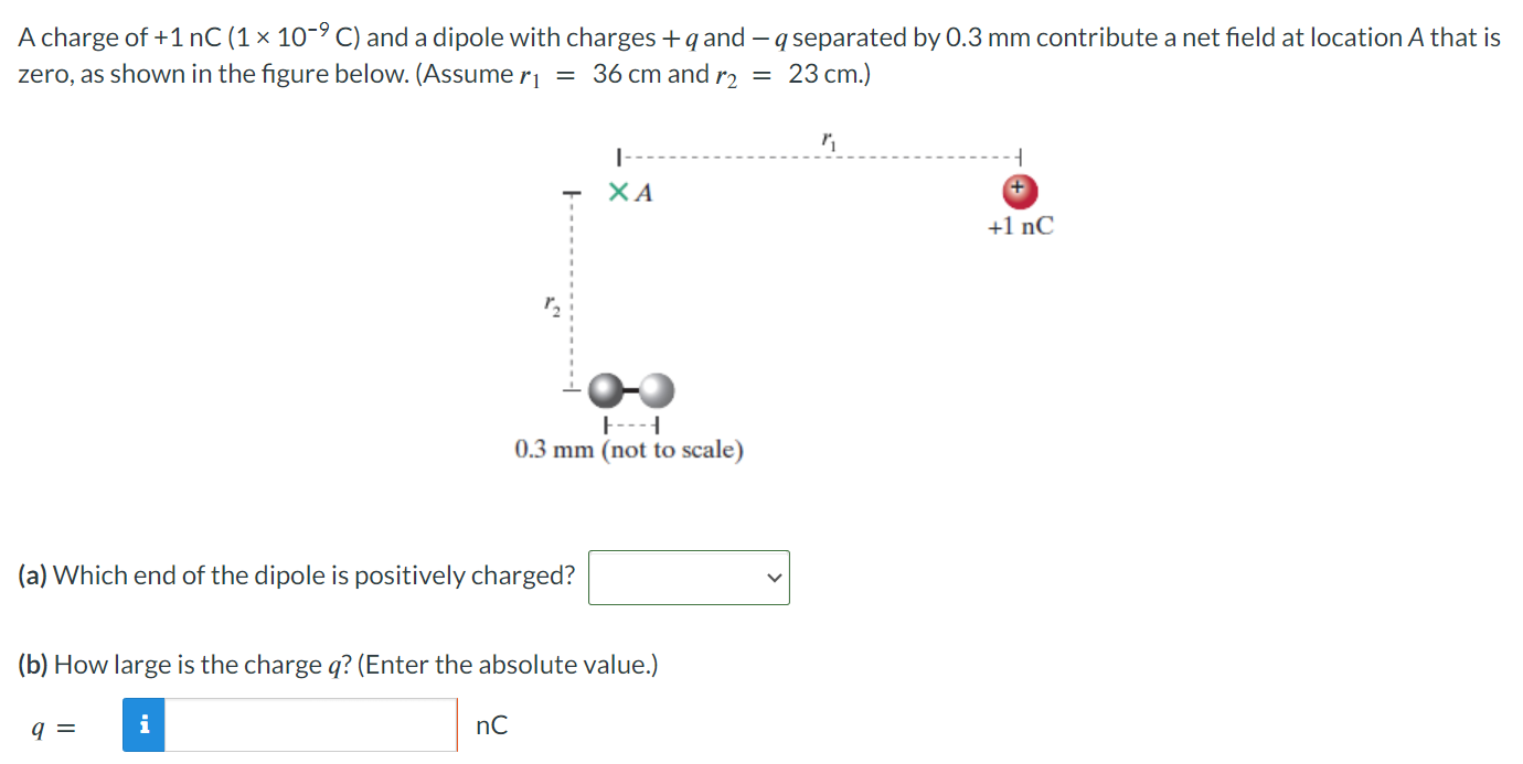 A charge of +1 nC(1×10−9 C) and a dipole with charges +q and −q separated by 0.3 mm contribute a net field at location A that is zero, as shown in the figure below. (Assume r1 = 36 cm and r2 = 23 cm.) (a) Which end of the dipole is positively charged? (b) How large is the charge q? (Enter the absolute value.) q = nC