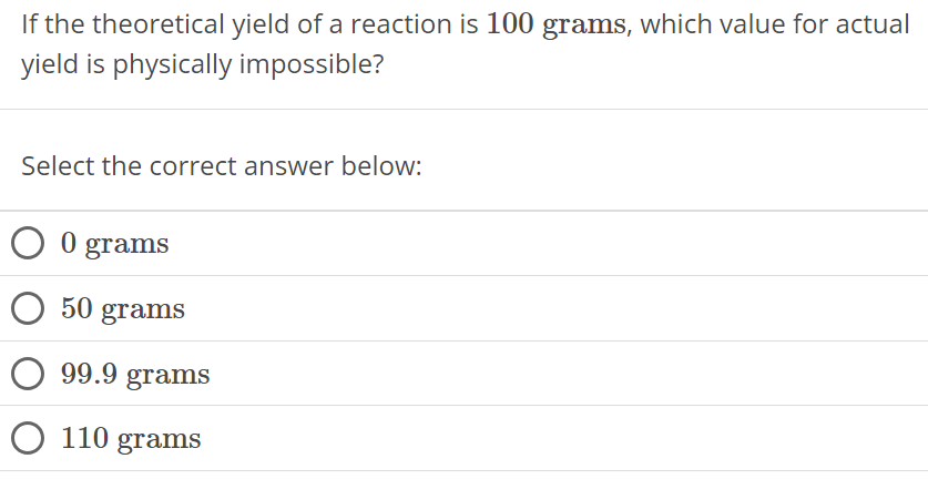 If the theoretical yield of a reaction is 100 grams, which value for actual yield is physically impossible? Select the correct answer below: 0 grams 50 grams 99.9 grams 110 grams 