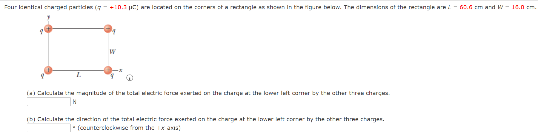 Four identical charged particles (q = +10.3 μC) are located on the corners of a rectangle as shown in the figure below. The dimensions of the rectangle are L = 60.6 cm and W = 16.0 cm. (a) Calculate the magnitude of the total electric force exerted on the charge at the lower left corner by the other three charges. N (b) Calculate the direction of the total electric force exerted on the charge at the lower left corner by the other three charges. ∘ (counterclockwise from the +x-axis)