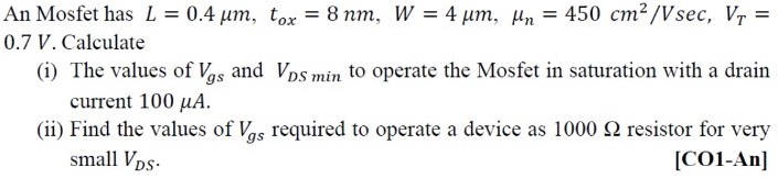 An Mosfet has L = 0.4 μm, tox = 8 nm, W = 4 μm, μn = 450 cm2 /Vsec, VT = 0.7 V. Calculate (i) The values of Vgs and VDS min to operate the Mosfet in saturation with a drain current 100 μA. (ii) Find the values of Vgs required to operate a device as 1000 Ω resistor for very small VDS.