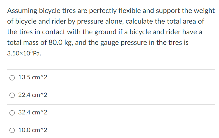 Assuming bicycle tires are perfectly flexible and support the weight of bicycle and rider by pressure alone, calculate the total area of the tires in contact with the ground if a bicycle and rider have a total mass of 80. 0 kg, and the gauge pressure in the tires is 3. 50×105 Pa. 13. 5 cm^2 22. 4 cm^2 32. 4 cm^2 10. 0 cm^2