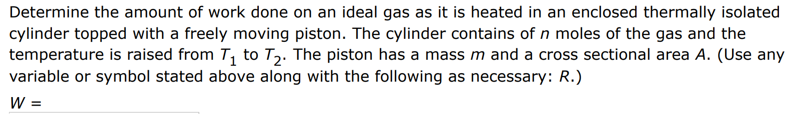 Determine the amount of work done on an ideal gas as it is heated in an enclosed thermally isolated cylinder topped with a freely moving piston. The cylinder contains of n moles of the gas and the temperature is raised from T1 to T2. The piston has a mass m and a cross sectional area A. (Use any variable or symbol stated above along with the following as necessary: R.) W = 