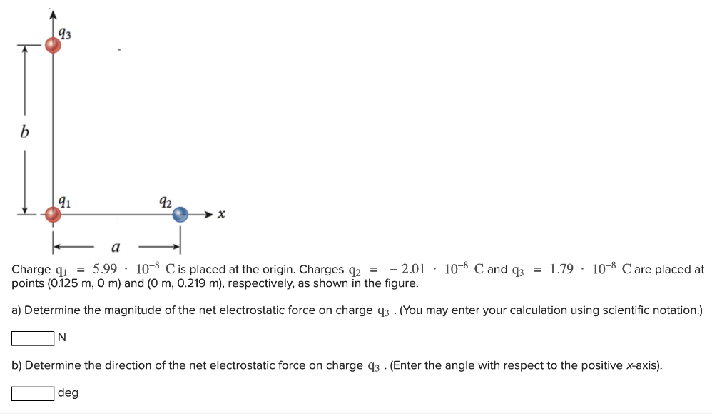 Charge q1 = 5.99⋅10−8 C is placed at the origin. Charges q2 = −2.01⋅10−8 C and q3 = 1.79⋅10−8 C are placed at points (0.125 m, 0 m ) and (0 m, 0.219 m), respectively, as shown in the figure. a) Determine the magnitude of the net electrostatic force on charge q3. (You may enter your calculation using scientific notation.) N b) Determine the direction of the net electrostatic force on charge q3. (Enter the angle with respect to the positive x-axis). deg