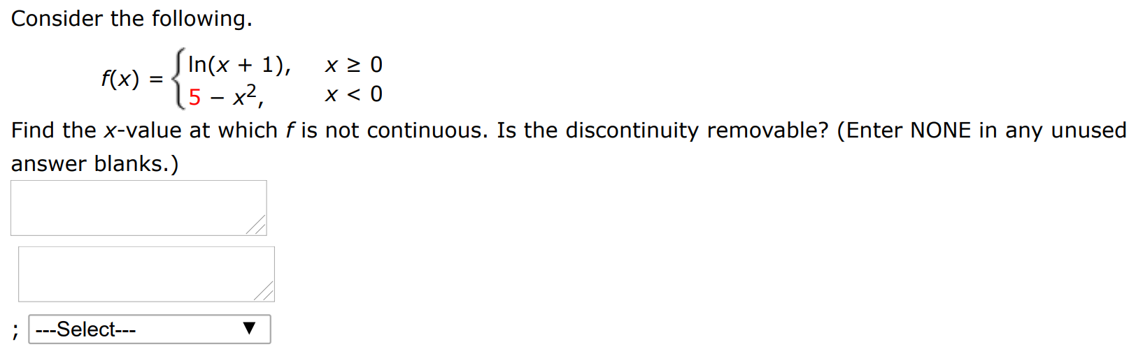 Consider the following. f(x) = {ln⁡(x + 1), x ≥ 0 5 − x2, x < 0 Find the x-value at which f is not continuous. Is the discontinuity removable? (Enter NONE in any unused answer blanks.)